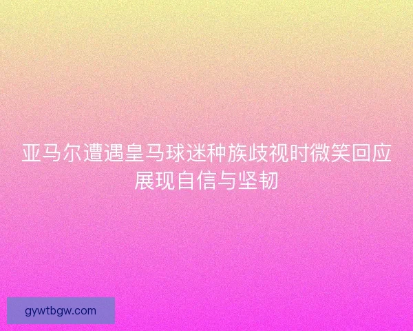 亚马尔遭遇皇马球迷种族歧视时微笑回应展现自信与坚韧