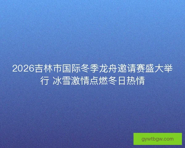 2026吉林市国际冬季龙舟邀请赛盛大举行 冰雪激情点燃冬日热情