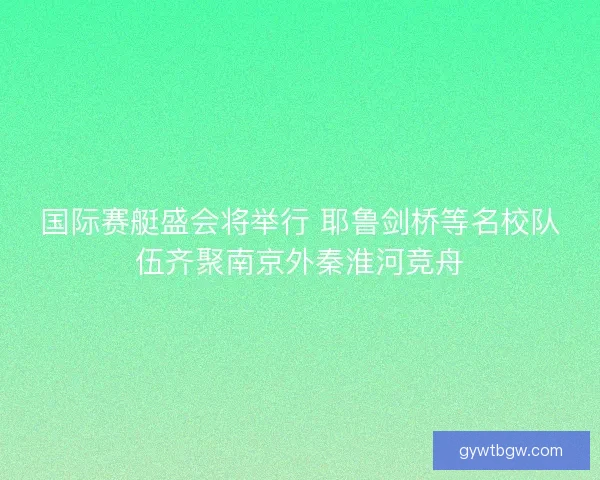 国际赛艇盛会将举行 耶鲁剑桥等名校队伍齐聚南京外秦淮河竞舟