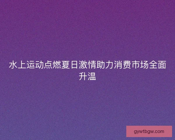 水上运动点燃夏日激情助力消费市场全面升温