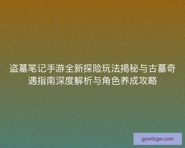 盗墓笔记手游全新探险玩法揭秘与古墓奇遇指南深度解析与角色养成攻略
