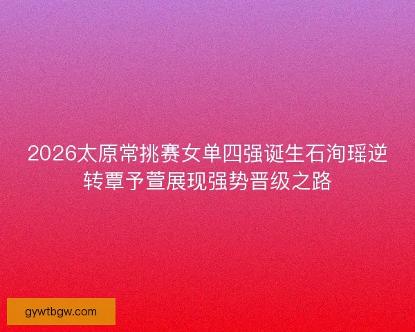 2026太原常挑赛女单四强诞生石洵瑶逆转覃予萱展现强势晋级之路