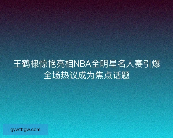 王鹤棣惊艳亮相NBA全明星名人赛引爆全场热议成为焦点话题