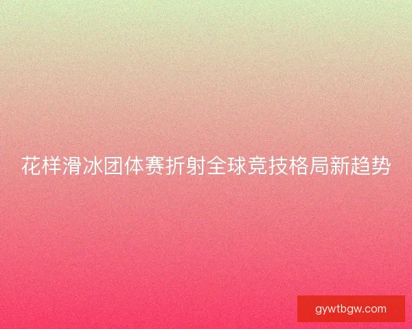 花样滑冰团体赛折射全球竞技格局新趋势