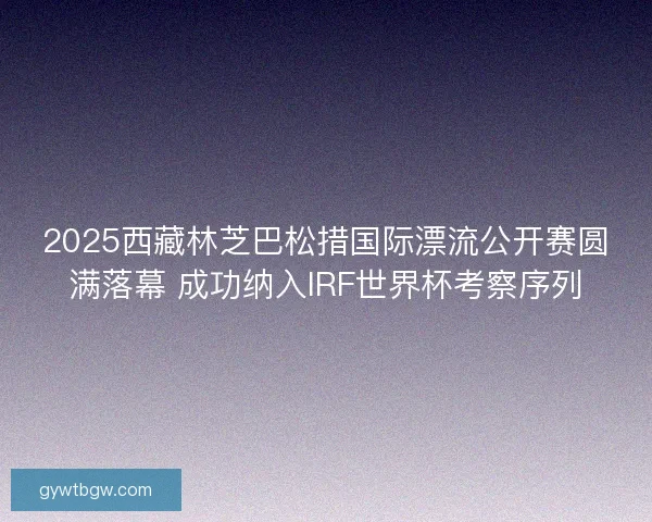 2025西藏林芝巴松措国际漂流公开赛圆满落幕 成功纳入IRF世界杯考察序列