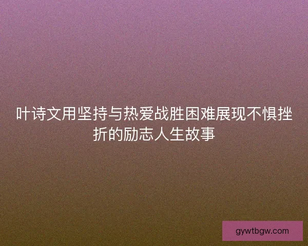 叶诗文用坚持与热爱战胜困难展现不惧挫折的励志人生故事
