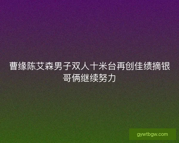 曹缘陈艾森男子双人十米台再创佳绩摘银哥俩继续努力