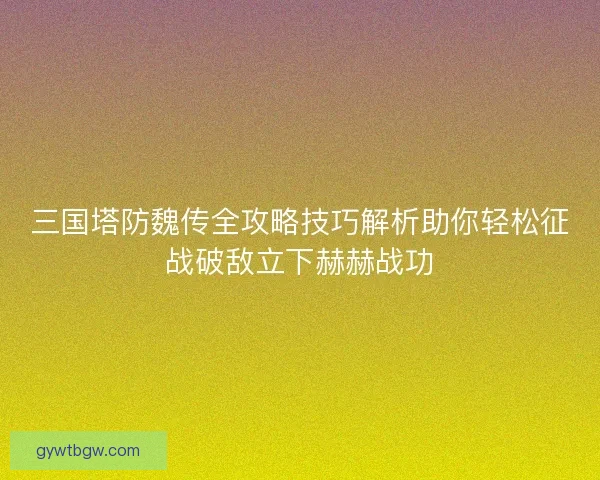 三国塔防魏传全攻略技巧解析助你轻松征战破敌立下赫赫战功