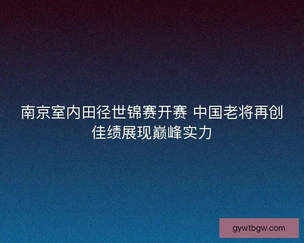 南京室内田径世锦赛开赛 中国老将再创佳绩展现巅峰实力