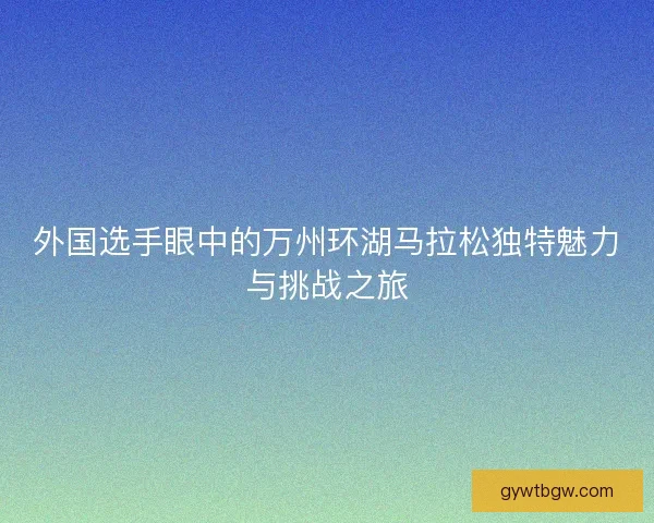 外国选手眼中的万州环湖马拉松独特魅力与挑战之旅