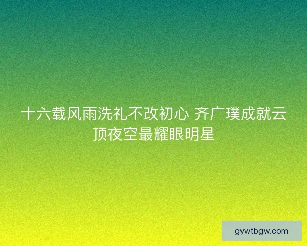 十六载风雨洗礼不改初心 齐广璞成就云顶夜空最耀眼明星