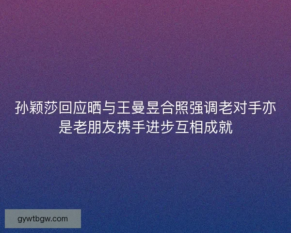 孙颖莎回应晒与王曼昱合照强调老对手亦是老朋友携手进步互相成就