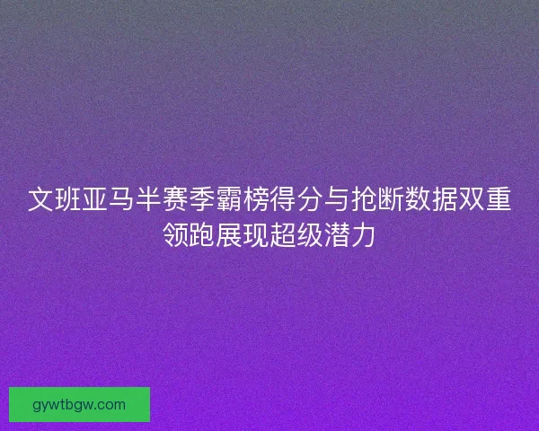 文班亚马半赛季霸榜得分与抢断数据双重领跑展现超级潜力