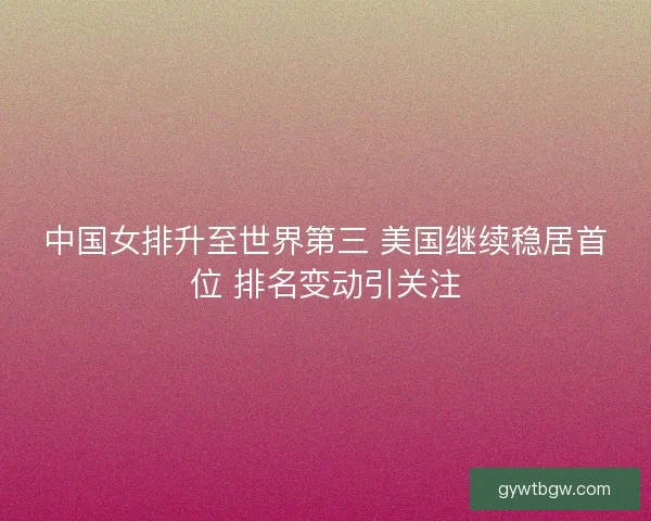 中国女排升至世界第三 美国继续稳居首位 排名变动引关注
