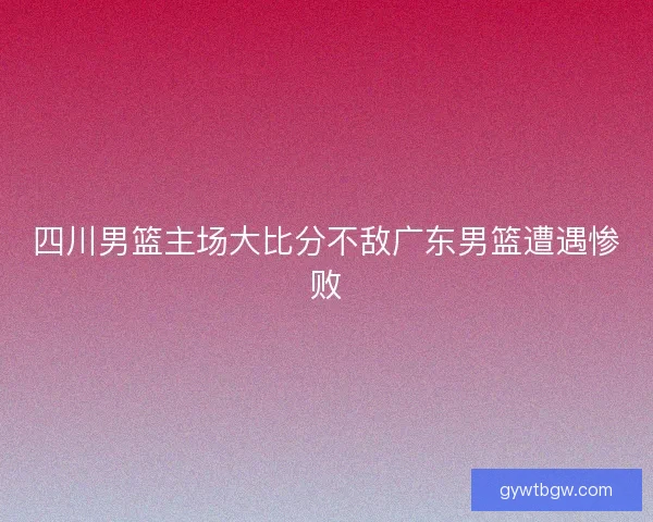 四川男篮主场大比分不敌广东男篮遭遇惨败